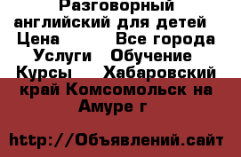 Разговорный английский для детей › Цена ­ 400 - Все города Услуги » Обучение. Курсы   . Хабаровский край,Комсомольск-на-Амуре г.